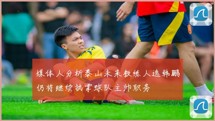 媒体人分析泰山未来教练人选韩鹏仍将继续执掌球队主帅职务