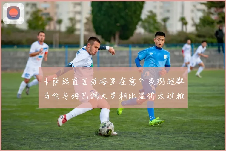 卡萨诺直言劳塔罗在意甲表现超群马伦与姆巴佩大罗相比显得太过稚嫩