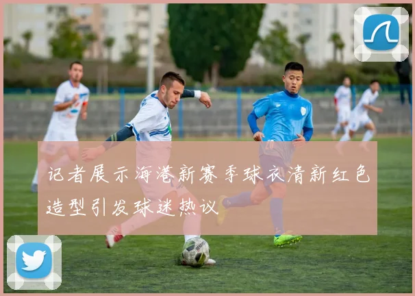 记者展示海港新赛季球衣清新红色造型引发球迷热议