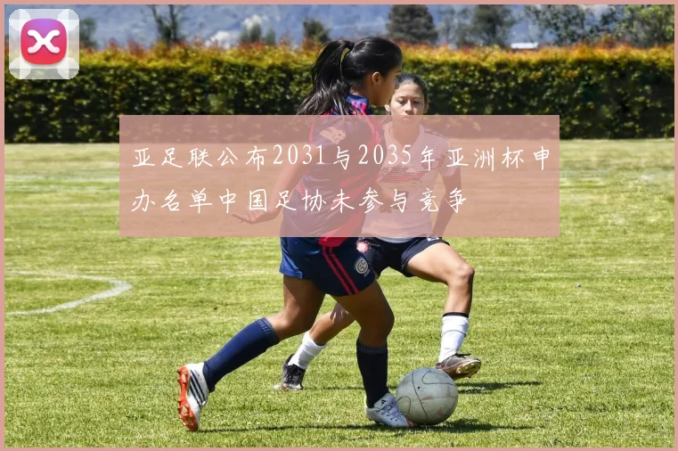 亚足联公布2031与2035年亚洲杯申办名单中国足协未参与竞争