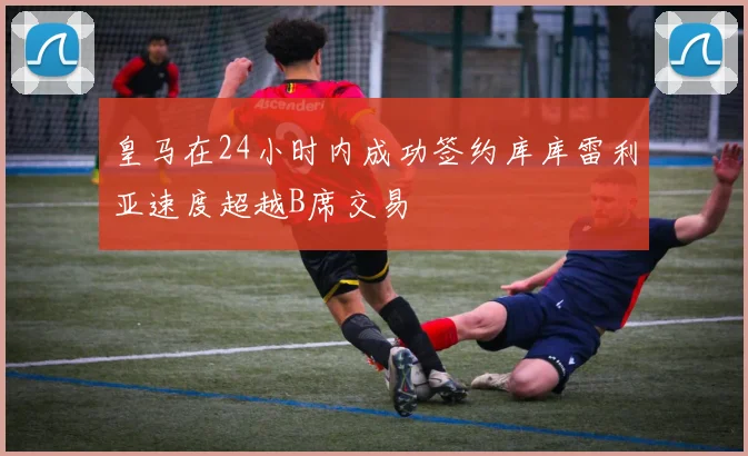 皇马在24小时内成功签约库库雷利亚速度超越B席交易