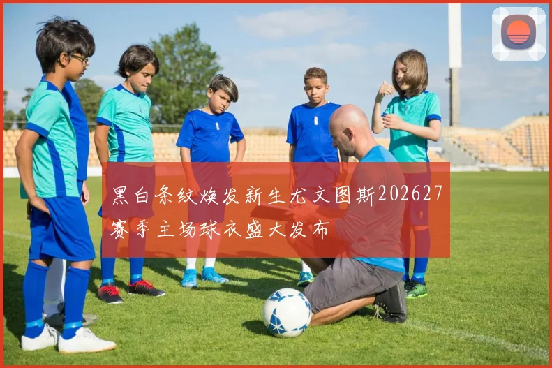 黑白条纹焕发新生尤文图斯202627赛季主场球衣盛大发布