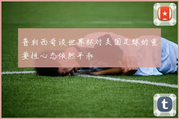 普利西奇谈世界杯对美国足球的重要性心态依然平和