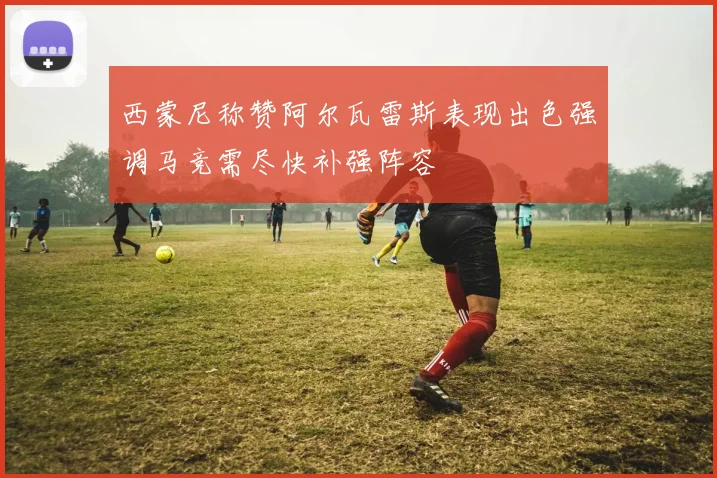 西蒙尼称赞阿尔瓦雷斯表现出色强调马竞需尽快补强阵容