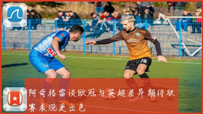 阿奇格雷谈欧冠与英超差异期待联赛表现更出色