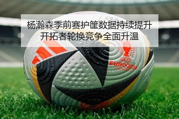 杨瀚森季前赛护筐数据持续提升 开拓者轮换竞争全面升温